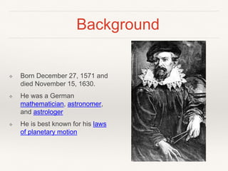Background
❖ Born December 27, 1571 and
died November 15, 1630.
❖ He was a German
mathematician, astronomer,
and astrologer
❖ He is best known for his laws
of planetary motion
 