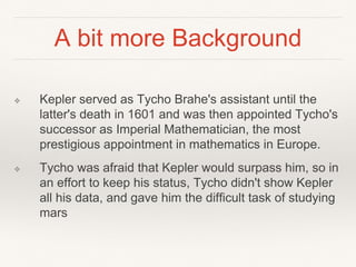 A bit more Background
❖ Kepler served as Tycho Brahe's assistant until the
latter's death in 1601 and was then appointed Tycho's
successor as Imperial Mathematician, the most
prestigious appointment in mathematics in Europe.
❖ Tycho was afraid that Kepler would surpass him, so in
an effort to keep his status, Tycho didn't show Kepler
all his data, and gave him the difficult task of studying
mars
 