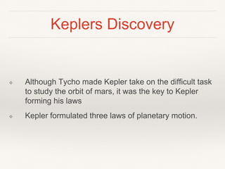 Keplers Discovery
❖ Although Tycho made Kepler take on the difficult task
to study the orbit of mars, it was the key to Kepler
forming his laws
❖ Kepler formulated three laws of planetary motion.
 