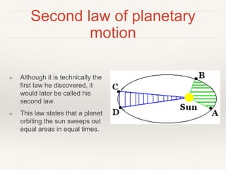 Second law of planetary
motion
❖ Although it is technically the
first law he discovered, it
would later be called his
second law.
❖ This law states that a planet
orbiting the sun sweeps out
equal areas in equal times.
 