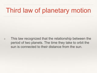 Third law of planetary motion
❖ This law recognized that the relationship between the
period of two planets. The time they take to orbit the
sun is connected to their distance from the sun.
 