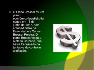 O Plano Bresser foi um plano econômico brasileiro lançado em 16 de junho de 1987, pelo então Ministro da Fazenda Luiz Carlos Bresser Pereira. O plano Bresser seguiu o plano Cruzado, que havia fracassado na tentativa de controlar a inflação.
