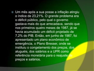 Um mês após a sua posse a inflação atingiu o índice de 23,21%. O grande problema era o déficit público, pelo qual o governo gastava mais do que arrecadava, sendo que nos primeiros quatro meses de 1987, já se havia acumulado um déficit projetado de 7,2% do PIB. Então, em junho de 1987, foi apresentado um plano econômico de emergência, o Plano Bresser, onde se instituiu o congelamento dos preços, dos aluguéis, dos salários e a UPR como referência monetária para o reajuste de preços e salários.