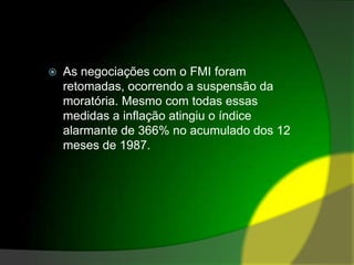 As negociações com o FMI foram retomadas, ocorrendo a suspensão da moratória. Mesmo com todas essas medidas a inflação atingiu o índice alarmante de 366% no acumulado dos 12 meses de 1987. 