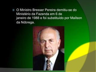 O Ministro Bresser Pereira demitiu-se do Ministério da Fazenda em 6 de janeiro de 1988 e foi substituído por Maílson da Nóbrega.