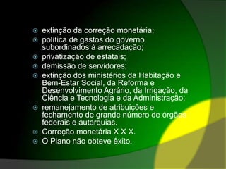 extinção da correção monetária; política de gastos do governo subordinados à arrecadação; privatização de estatais; demissão de servidores; extinção dos ministérios da Habitação e Bem-Estar Social, da Reforma e Desenvolvimento Agrário, da Irrigação, da Ciência e Tecnologia e da Administração; remanejamento de atribuições e fechamento de grande número de órgãos federais e autarquias. Correção monetária X XX.O Plano não obteve êxito.