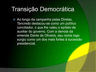 Transição DemocráticaAo longo da campanha pelas Diretas, Tancredo destacou-se como um político conciliador, o que lhe valeu o epíteto de auxiliar do governo. Com a derrota da emenda Dante de Oliveira, seu nome logo surgiu como um dos mais fortes à sucessão presidencial.