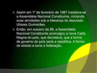 Assim em 1º de fevereiro de 1987 instalava-se a Assembléia Nacional Constituinte, iniciando suas atividades sob a liderança do deputado Ulisses Guimarães. Então, em outubro de 88, a Assembléia Nacional Constituinte promulgou a nova Carta Magna do país, que decretava, que a forma de governo do país seria a república. A forma de estado a seria a federação.