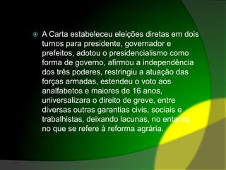 A Carta estabeleceu eleições diretas em dois turnos para presidente, governador e prefeitos, adotou o presidencialismo como forma de governo, afirmou a independência dos três poderes, restringiu a atuação das forças armadas, estendeu o voto aos analfabetos e maiores de 16 anos, universalizara o direito de greve, entre diversas outras garantias civis, sociais e trabalhistas, deixando lacunas, no entanto, no que se refere à reforma agrária.