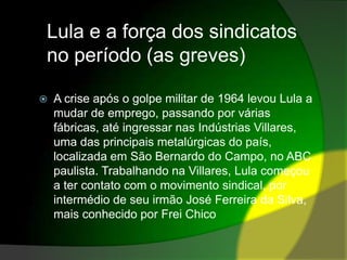 Lula e a força dos sindicatos no período (as greves)A crise após o golpe militar de 1964 levou Lula a mudar de emprego, passando por várias fábricas, até ingressar nas Indústrias Villares, uma das principais metalúrgicas do país, localizada em São Bernardo do Campo, no ABC paulista. Trabalhando na Villares, Lula começou a ter contato com o movimento sindical, por intermédio de seu irmão José Ferreira da Silva, mais conhecido por Frei Chico