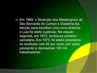 Em 1969, o Sindicato dos Metalúrgicos de São Bernardo do Campo e Diadema fez eleição para escolher uma nova diretoria e Lula foi eleito suplente. Na eleição seguinte, em 1972, tornou-se primeiro-secretário. Em 1975, foi eleito presidente do sindicato com 92 por cento dos votos, passando a representar 100 mil trabalhadores.