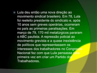 Lula deu então uma nova direção ao movimento sindical brasileiro. Em 78, Lula foi reeleito presidente do sindicato e, após 10 anos sem greves operárias, ocorreram no país as primeiras paralisações. Em março de 79, 170 mil metalúrgicos pararam o ABC paulista. A repressão policial ao movimento grevista e a quase inexistência de políticos que representassem os interesses dos trabalhadores no Congresso Nacional fez com que Lula pensasse pela primeira vez em criar um Partido dos Trabalhadores.