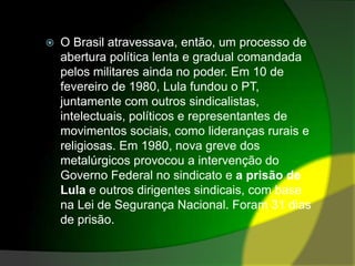 O Brasil atravessava, então, um processo de abertura política lenta e gradual comandada pelos militares ainda no poder. Em 10 de fevereiro de 1980, Lula fundou o PT, juntamente com outros sindicalistas, intelectuais, políticos e representantes de movimentos sociais, como lideranças rurais e religiosas. Em 1980, nova greve dos metalúrgicos provocou a intervenção do Governo Federal no sindicato e a prisão de Lula e outros dirigentes sindicais, com base na Lei de Segurança Nacional. Foram 31 dias de prisão.