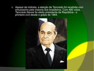 Apesar de indireta, a eleição de Tancredo foi recebida com entusiasmo pela maioria dos brasileiros. Com 480 votos, Tancredo Neves foi eleito presidente da República - o primeiro civil desde o golpe de 1964.
