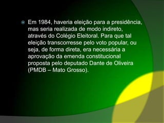 Em 1984, haveria eleição para a presidência, mas seria realizada de modo indireto, através do Colégio Eleitoral. Para que tal eleição transcorresse pelo voto popular, ou seja, de forma direta, era necessária a aprovação da emenda constitucional proposta pelo deputado Dante de Oliveira (PMDB – Mato Grosso).