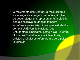 O movimento das Diretas Já ressuscitou a esperança e a coragem da população. Além de poder eleger um representante, a eleição direta sinalizava mudanças também econômicas e sociais. Lideranças estudantis, como a UNE (União Nacional dos Estudantes), sindicatos, como a CUT (Central Única dos Trabalhadores), intelectuais, artistas e religiosos reforçaram o coro pelas Diretas Já.