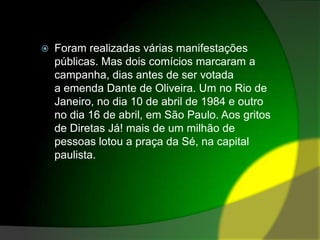 Foram realizadas várias manifestações públicas. Mas dois comícios marcaram a campanha, dias antes de ser votada a emenda Dante de Oliveira. Um no Rio de Janeiro, no dia 10 de abril de 1984 e outro no dia 16 de abril, em São Paulo. Aos gritos de Diretas Já! mais de um milhão de pessoas lotou a praça da Sé, na capital paulista.