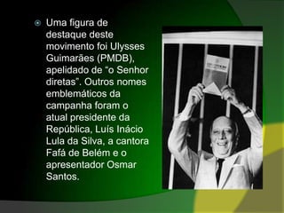 Uma figura de destaque deste movimento foi Ulysses Guimarães (PMDB), apelidado de “o Senhor diretas”. Outros nomes emblemáticos da campanha foram o atual presidente da República, Luís Inácio Lula da Silva, a cantora Fafá de Belém e o apresentador Osmar Santos.