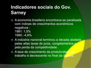 Indicadores sociais do Gov. SarneyA economia brasileira encontrava-se paralisada com índices de crescimentos econômicos negativos :1981: 1,5%1990: -4,6%A indústria nacional terminou a década abalada pelas altas taxas de juros, congelamentos e pela perda da competitividade .A taxa de crescimento da produtividade do trabalho é decrescente no final da década .