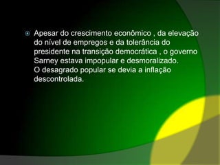 Apesar do crescimento econômico , da elevação do nível de empregos e da tolerância do presidente na transição democrática , o governo Sarney estava impopular e desmoralizado.O desagrado popular se devia a inflação descontrolada.