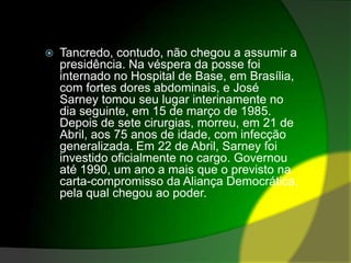 Tancredo, contudo, não chegou a assumir a presidência. Na véspera da posse foi internado no Hospital de Base, em Brasília, com fortes dores abdominais, e José Sarney tomou seu lugar interinamente no dia seguinte, em 15 de março de 1985. Depois de sete cirurgias, morreu, em 21 de Abril, aos 75 anos de idade, com infecção generalizada. Em 22 de Abril, Sarney foi investido oficialmente no cargo. Governou até 1990, um ano a mais que o previsto na carta-compromisso da Aliança Democrática, pela qual chegou ao poder.
