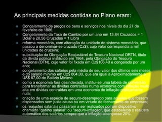 As principais medidas contidas no Plano eram:Congelamento de preços de bens e serviços nos níveis do dia 27 de fevereiro de 1986;Congelamento da Taxa de Cambio por um ano em 13,84 Cruzados = 1 Dólar e 20,58 Cruzados = 1 Librareforma monetária, com alteração da unidade do sistema monetário, que passou a denominar-se cruzado (Cz$), cujo valor correspondia a mil unidades de cruzeiro;substituição da Obrigação Reajustável do Tesouro Nacional ORTN, título da dívida pública instituído em 1964, pela Obrigação do Tesouro Nacional (OTN), cujo valor foi fixada em Cz$106,40 e congelado por um ano;congelamento dos salários pela média de seu valor dos últimos seis meses e do salário mínimo em Cz$ 804,00, que era igual a Aproximadamente a US$ 67,00 de Salário Mínimocomo a economia fora desindexada, institui-se uma tabela de conversão para transformar as dívidas contraídas numa economia com inflação muito alta em dívidas contraídas em uma economia de inflação praticamente nula;criação de uma espécie de seguro-desemprego para aqueles que fossem dispensados sem justa causa ou em virtude do fechamento de empresas;os reajustes salariais passaram a ser realizados por um dispositivo chamado "gatilho salarial" ou "seguro-inflação", que estabelecia o reajuste automático dos salários sempre que a inflação alcançasse 20%.
