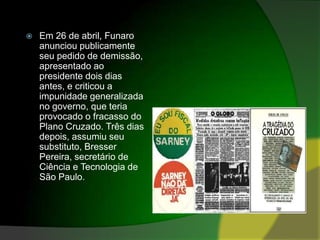 Em 26 de abril, Funaro anunciou publicamente seu pedido de demissão, apresentado ao presidente dois dias antes, e criticou a impunidade generalizada no governo, que teria provocado o fracasso do Plano Cruzado. Três dias depois, assumiu seu substituto, Bresser Pereira, secretário de Ciência e Tecnologia de São Paulo.