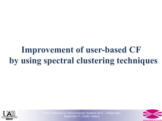 Improvement of user-based CF
by using spectral clustering techniques




        ACM Conference on Recommender Systems 2012 – Poster slam
                       September 11, Dublin, Ireland
 