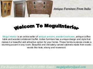 Mogul Interior is an online seller of antique armoire, wooden bookcase, antique coffee
table and wooden sideboard buffet. Indian furniture has a unique design and style that
makes it a beautiful and attractive option for your home. These furniture pieces create a
stunning accent in any room. Beautiful and intricately carved cabinets made from exotic
woods like teak, ebony and rosewood.
For Enquiries Call : 239-603-6064, Email - mogulgallery@aol.com
 