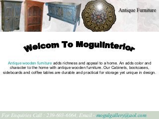 Antique wooden furniture adds richness and appeal to a home. An adds color and
character to the home with antique wooden furniture. Our Cabinets, bookcases,
sideboards and coffee tables are durable and practical for storage yet unique in design.
For Enquiries Call : 239-603-6064, Email - mogulgallery@aol.com
 