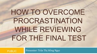 HOW TO OVERCOME
PROCRASTINATION
WHILE REVIEWING
FOR THE FINAL TEST
PUBLIC

Presenter: Trần Thị Hồng Ngọc

 