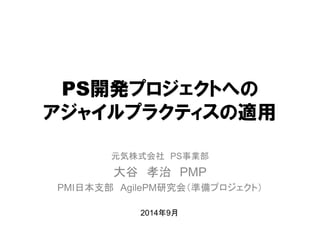 PS開発プロジェクトへの アジャイルプラクティスの適用 
元気株式会社 PS事業部 
大谷 孝治 PMP 
PMI日本支部 AgilePM研究会（準備プロジェクト） 
2014年9月  