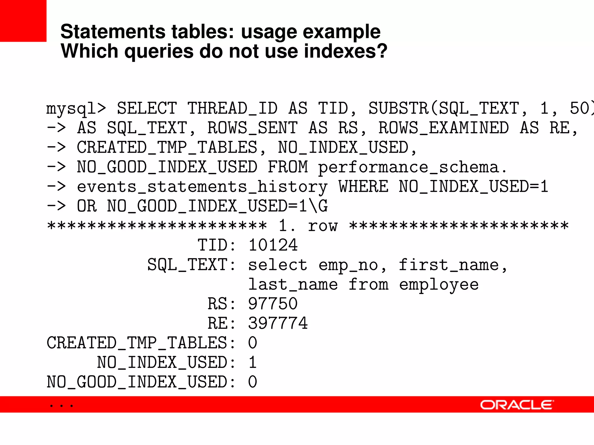 Statements tables: usage example
Which queries do not use indexes?
mysql> SELECT THREAD_ID AS TID, SUBSTR(SQL_TEXT, 1, 50)
-> AS SQL_TEXT, ROWS_SENT AS RS, ROWS_EXAMINED AS RE,
-> CREATED_TMP_TABLES, NO_INDEX_USED,
-> NO_GOOD_INDEX_USED FROM performance_schema.
-> events_statements_history WHERE NO_INDEX_USED=1
-> OR NO_GOOD_INDEX_USED=1G
********************** 1. row **********************
TID: 10124
SQL_TEXT: select emp_no, first_name,
last_name from employee
RS: 97750
RE: 397774
CREATED_TMP_TABLES: 0
NO_INDEX_USED: 1
NO_GOOD_INDEX_USED: 0
...
 