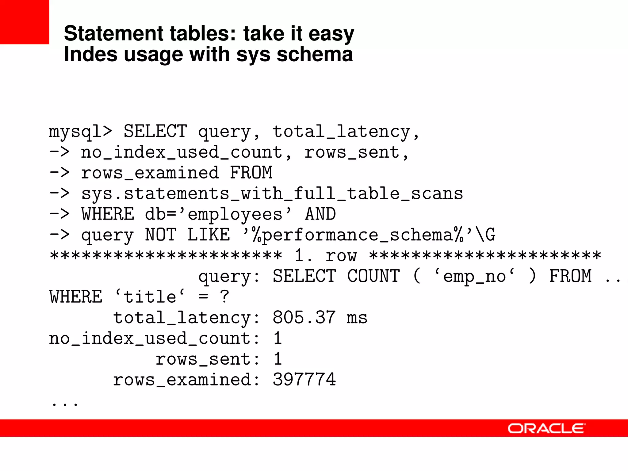 Statement tables: take it easy
Indes usage with sys schema
mysql> SELECT query, total_latency,
-> no_index_used_count, rows_sent,
-> rows_examined FROM
-> sys.statements_with_full_table_scans
-> WHERE db=’employees’ AND
-> query NOT LIKE ’%performance_schema%’G
********************** 1. row **********************
query: SELECT COUNT ( ‘emp_no‘ ) FROM ...
WHERE ‘title‘ = ?
total_latency: 805.37 ms
no_index_used_count: 1
rows_sent: 1
rows_examined: 397774
...
 