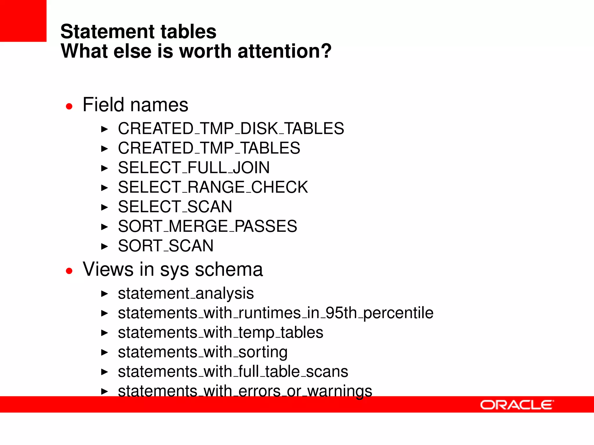 Statement tables
What else is worth attention?
• Field names
CREATED TMP DISK TABLES
CREATED TMP TABLES
SELECT FULL JOIN
SELECT RANGE CHECK
SELECT SCAN
SORT MERGE PASSES
SORT SCAN
• Views in sys schema
statement analysis
statements with runtimes in 95th percentile
statements with temp tables
statements with sorting
statements with full table scans
statements with errors or warnings
 