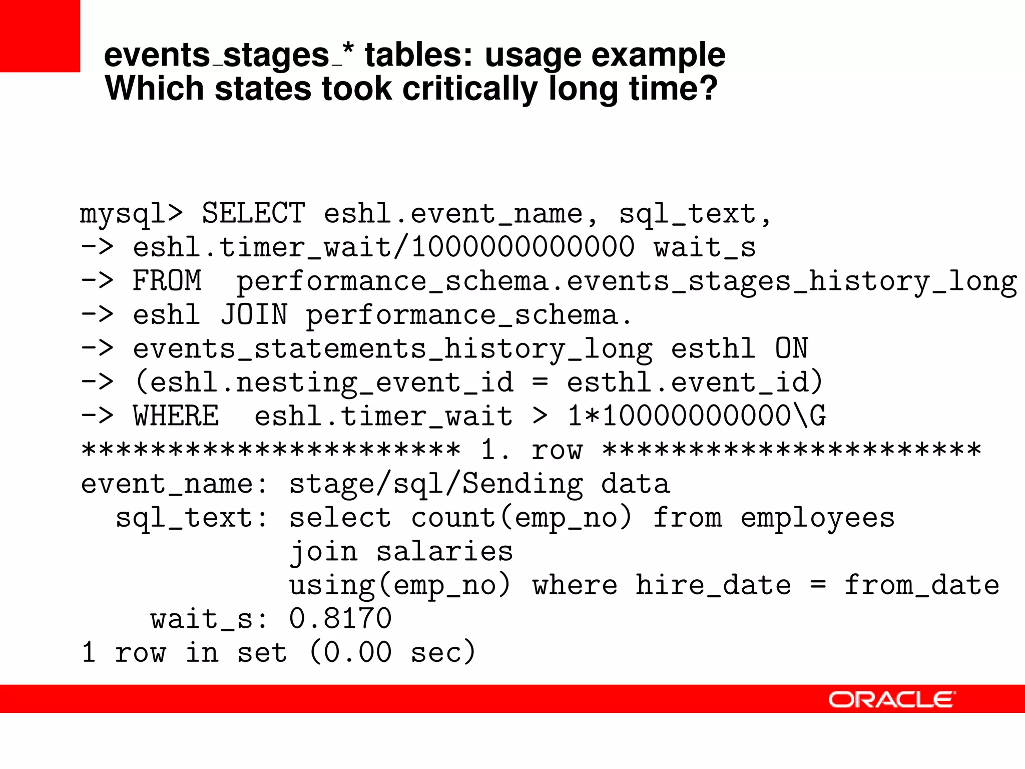 events stages * tables: usage example
Which states took critically long time?
mysql> SELECT eshl.event_name, sql_text,
-> eshl.timer_wait/1000000000000 wait_s
-> FROM performance_schema.events_stages_history_long
-> eshl JOIN performance_schema.
-> events_statements_history_long esthl ON
-> (eshl.nesting_event_id = esthl.event_id)
-> WHERE eshl.timer_wait > 1*10000000000G
********************** 1. row **********************
event_name: stage/sql/Sending data
sql_text: select count(emp_no) from employees
join salaries
using(emp_no) where hire_date = from_date
wait_s: 0.8170
1 row in set (0.00 sec)
 