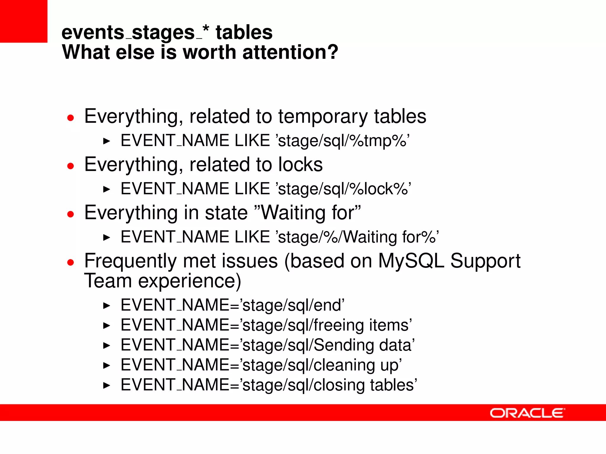 events stages * tables
What else is worth attention?
• Everything, related to temporary tables
EVENT NAME LIKE ’stage/sql/%tmp%’
• Everything, related to locks
EVENT NAME LIKE ’stage/sql/%lock%’
• Everything in state ”Waiting for”
EVENT NAME LIKE ’stage/%/Waiting for%’
• Frequently met issues (based on MySQL Support
Team experience)
EVENT NAME=’stage/sql/end’
EVENT NAME=’stage/sql/freeing items’
EVENT NAME=’stage/sql/Sending data’
EVENT NAME=’stage/sql/cleaning up’
EVENT NAME=’stage/sql/closing tables’
 