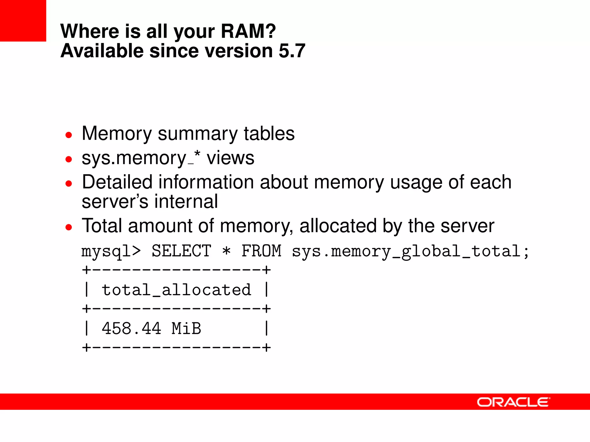 Where is all your RAM?
Available since version 5.7
• Memory summary tables
• sys.memory * views
• Detailed information about memory usage of each
server’s internal
• Total amount of memory, allocated by the server
mysql> SELECT * FROM sys.memory_global_total;
+-----------------+
| total_allocated |
+-----------------+
| 458.44 MiB |
+-----------------+
 