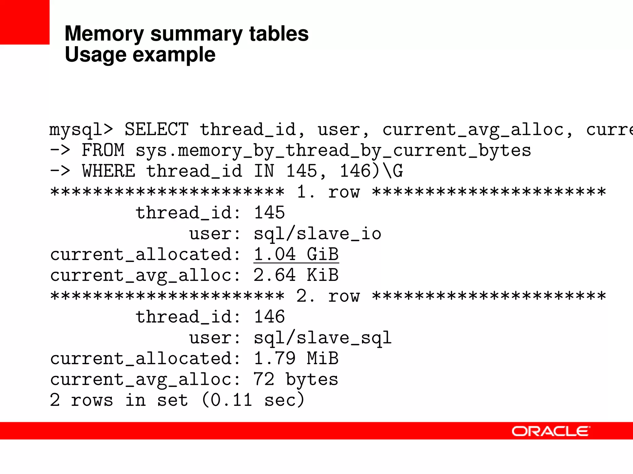 Memory summary tables
Usage example
mysql> SELECT thread_id, user, current_avg_alloc, curre
-> FROM sys.memory_by_thread_by_current_bytes
-> WHERE thread_id IN 145, 146)G
********************** 1. row **********************
thread_id: 145
user: sql/slave_io
current_allocated: 1.04 GiB
current_avg_alloc: 2.64 KiB
********************** 2. row **********************
thread_id: 146
user: sql/slave_sql
current_allocated: 1.79 MiB
current_avg_alloc: 72 bytes
2 rows in set (0.11 sec)
 