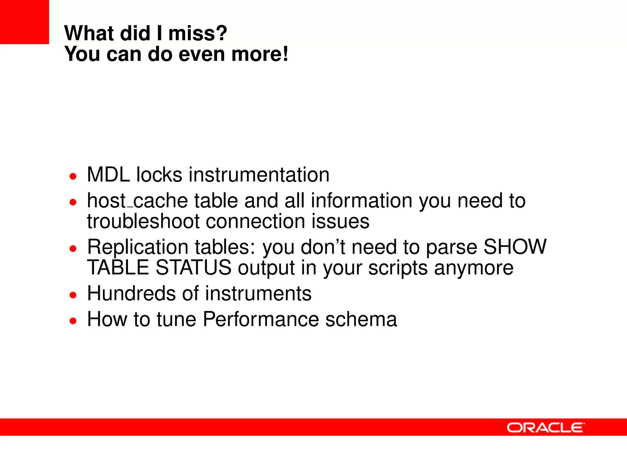 What did I miss?
You can do even more!
• MDL locks instrumentation
• host cache table and all information you need to
troubleshoot connection issues
• Replication tables: you don’t need to parse SHOW
TABLE STATUS output in your scripts anymore
• Hundreds of instruments
• How to tune Performance schema
 