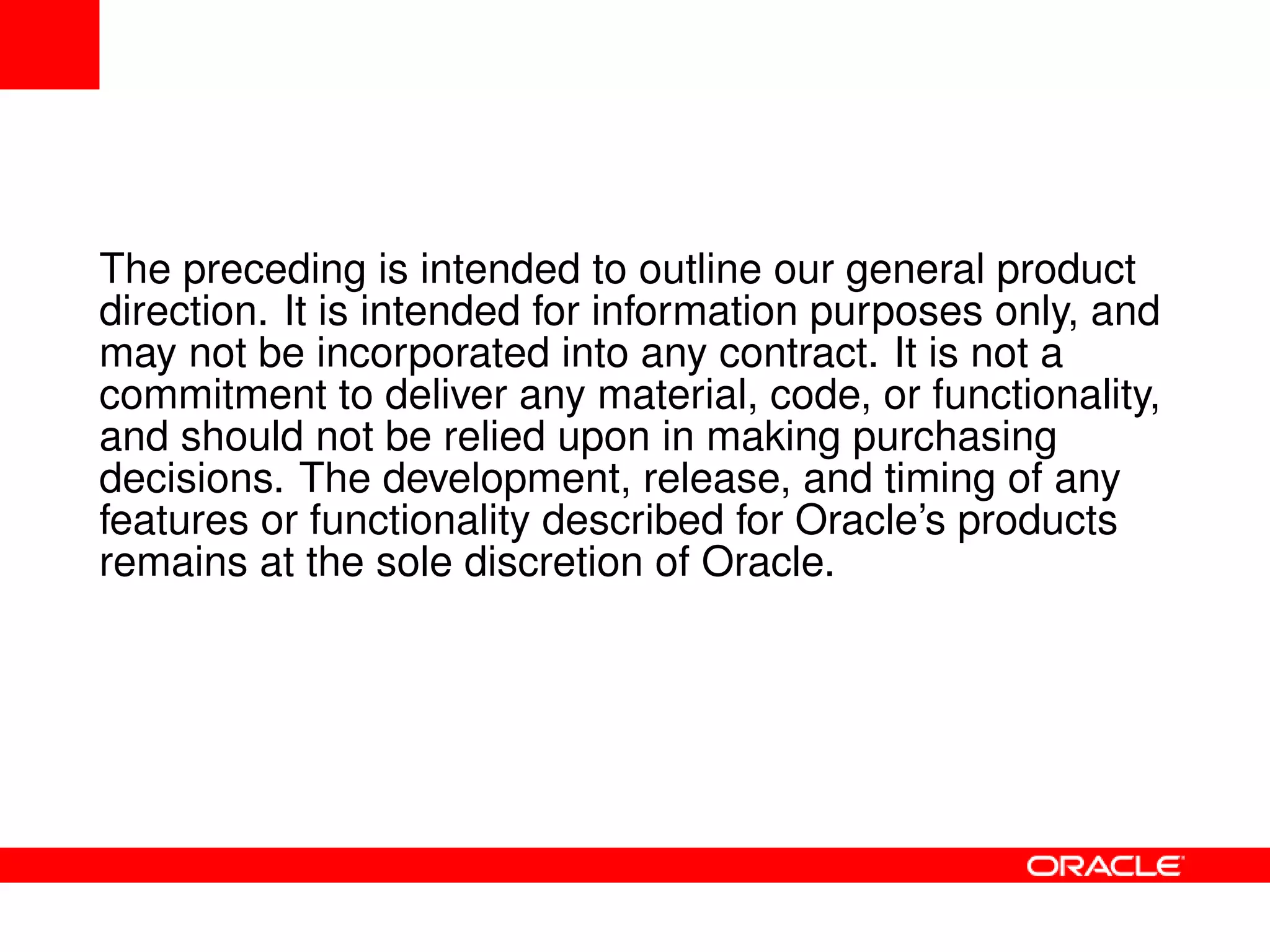 The preceding is intended to outline our general product
direction. It is intended for information purposes only, and
may not be incorporated into any contract. It is not a
commitment to deliver any material, code, or functionality,
and should not be relied upon in making purchasing
decisions. The development, release, and timing of any
features or functionality described for Oracle’s products
remains at the sole discretion of Oracle.
 