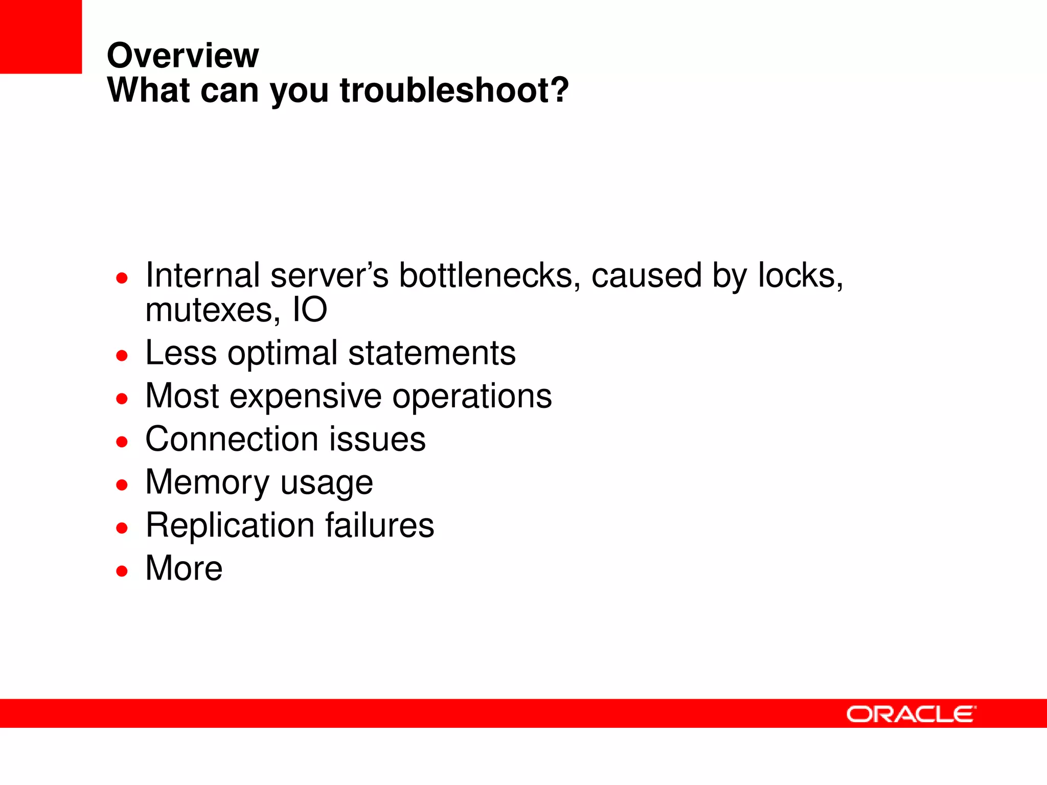 Overview
What can you troubleshoot?
• Internal server’s bottlenecks, caused by locks,
mutexes, IO
• Less optimal statements
• Most expensive operations
• Connection issues
• Memory usage
• Replication failures
• More
 