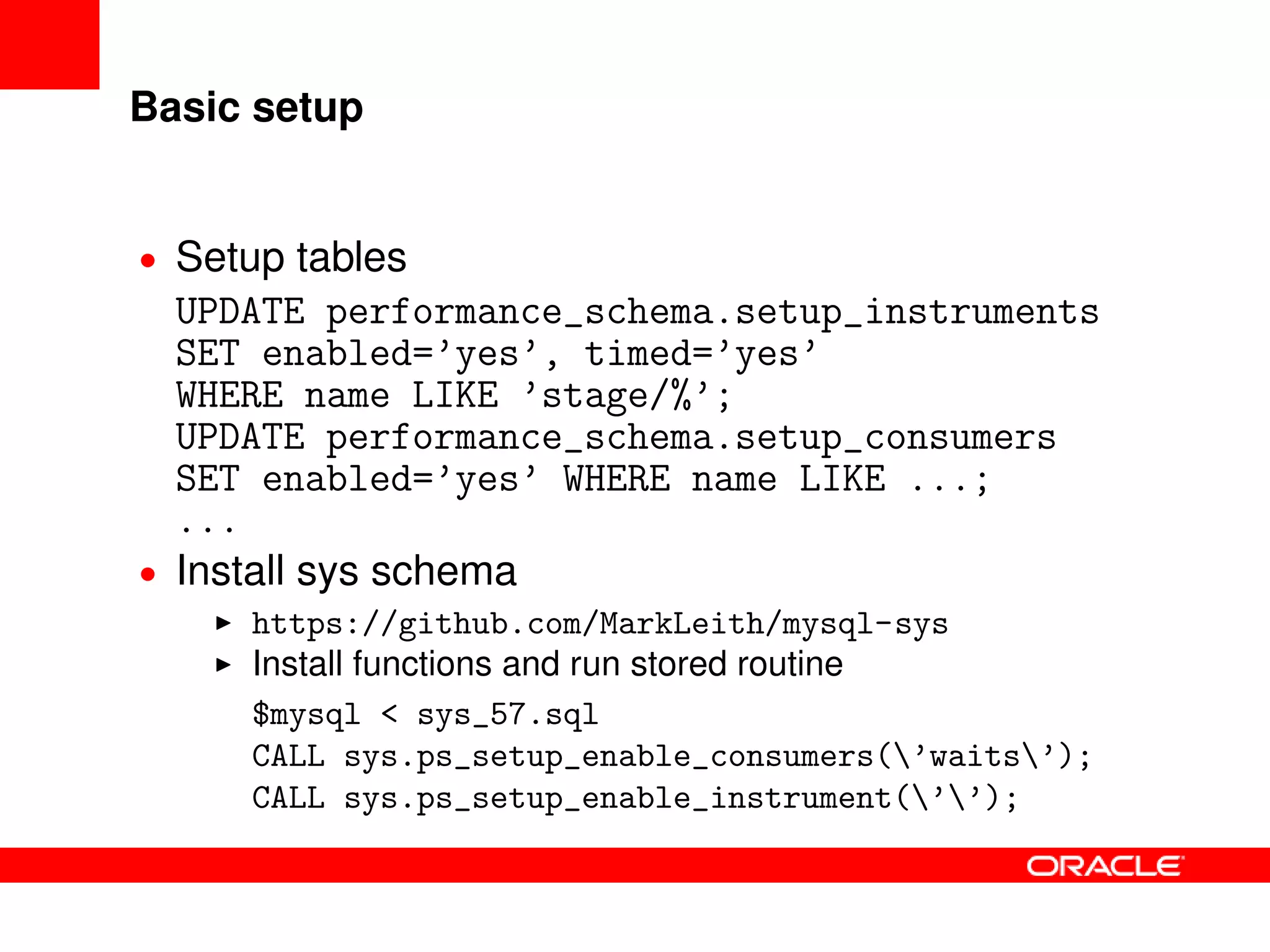 Basic setup
• Setup tables
UPDATE performance_schema.setup_instruments
SET enabled=’yes’, timed=’yes’
WHERE name LIKE ’stage/%’;
UPDATE performance_schema.setup_consumers
SET enabled=’yes’ WHERE name LIKE ...;
...
• Install sys schema
https://github.com/MarkLeith/mysql-sys
Install functions and run stored routine
$mysql < sys_57.sql
CALL sys.ps_setup_enable_consumers(’waits’);
CALL sys.ps_setup_enable_instrument(’’);
 