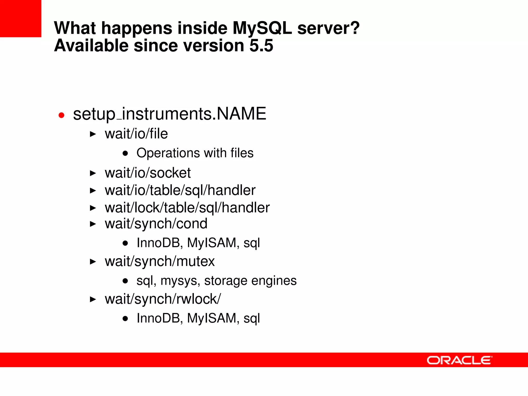 What happens inside MySQL server?
Available since version 5.5
• setup instruments.NAME
wait/io/ﬁle
• Operations with ﬁles
wait/io/socket
wait/io/table/sql/handler
wait/lock/table/sql/handler
wait/synch/cond
• InnoDB, MyISAM, sql
wait/synch/mutex
• sql, mysys, storage engines
wait/synch/rwlock/
• InnoDB, MyISAM, sql
 