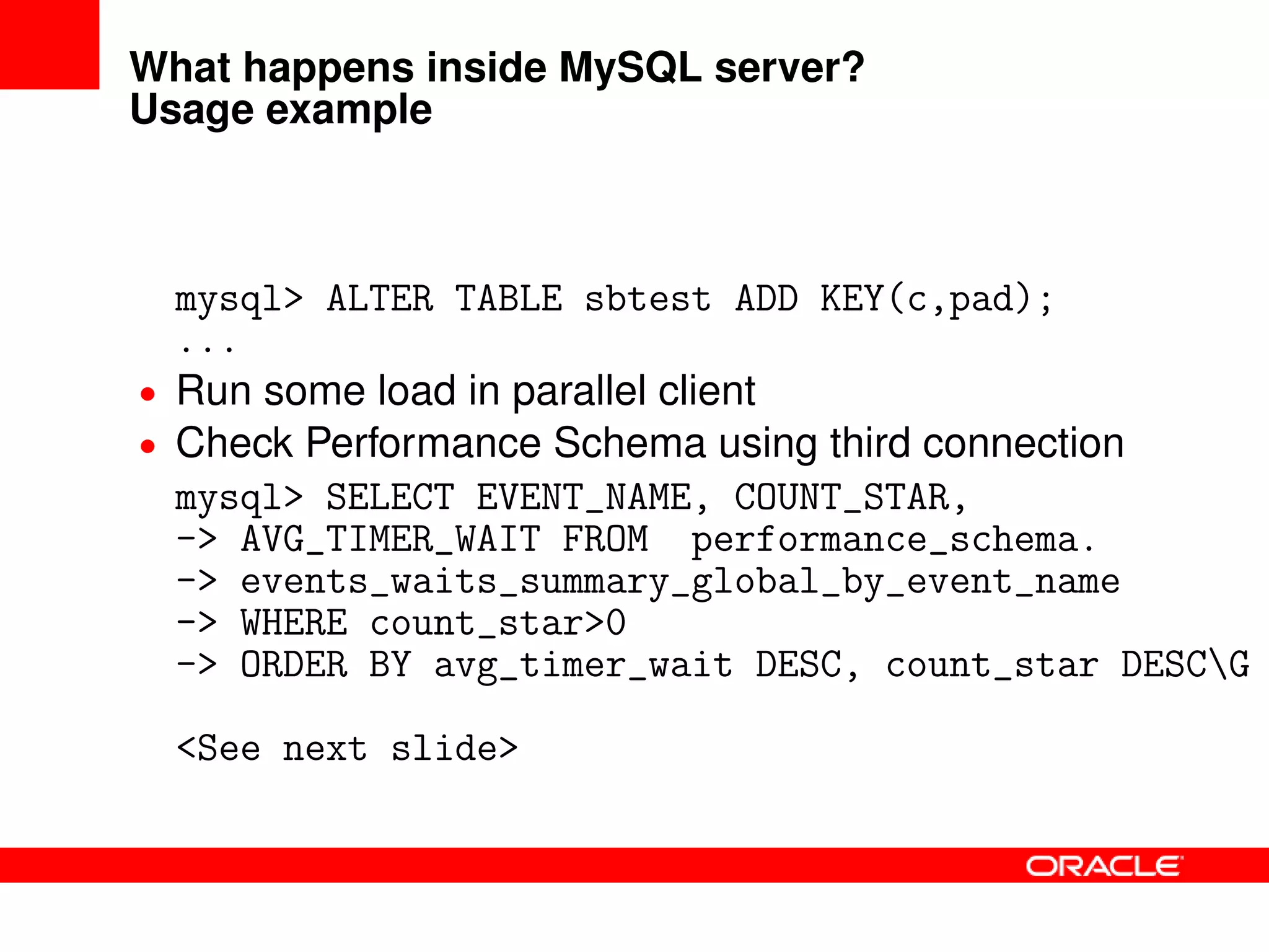 What happens inside MySQL server?
Usage example
mysql> ALTER TABLE sbtest ADD KEY(c,pad);
...
• Run some load in parallel client
• Check Performance Schema using third connection
mysql> SELECT EVENT_NAME, COUNT_STAR,
-> AVG_TIMER_WAIT FROM performance_schema.
-> events_waits_summary_global_by_event_name
-> WHERE count_star>0
-> ORDER BY avg_timer_wait DESC, count_star DESCG
<See next slide>
 