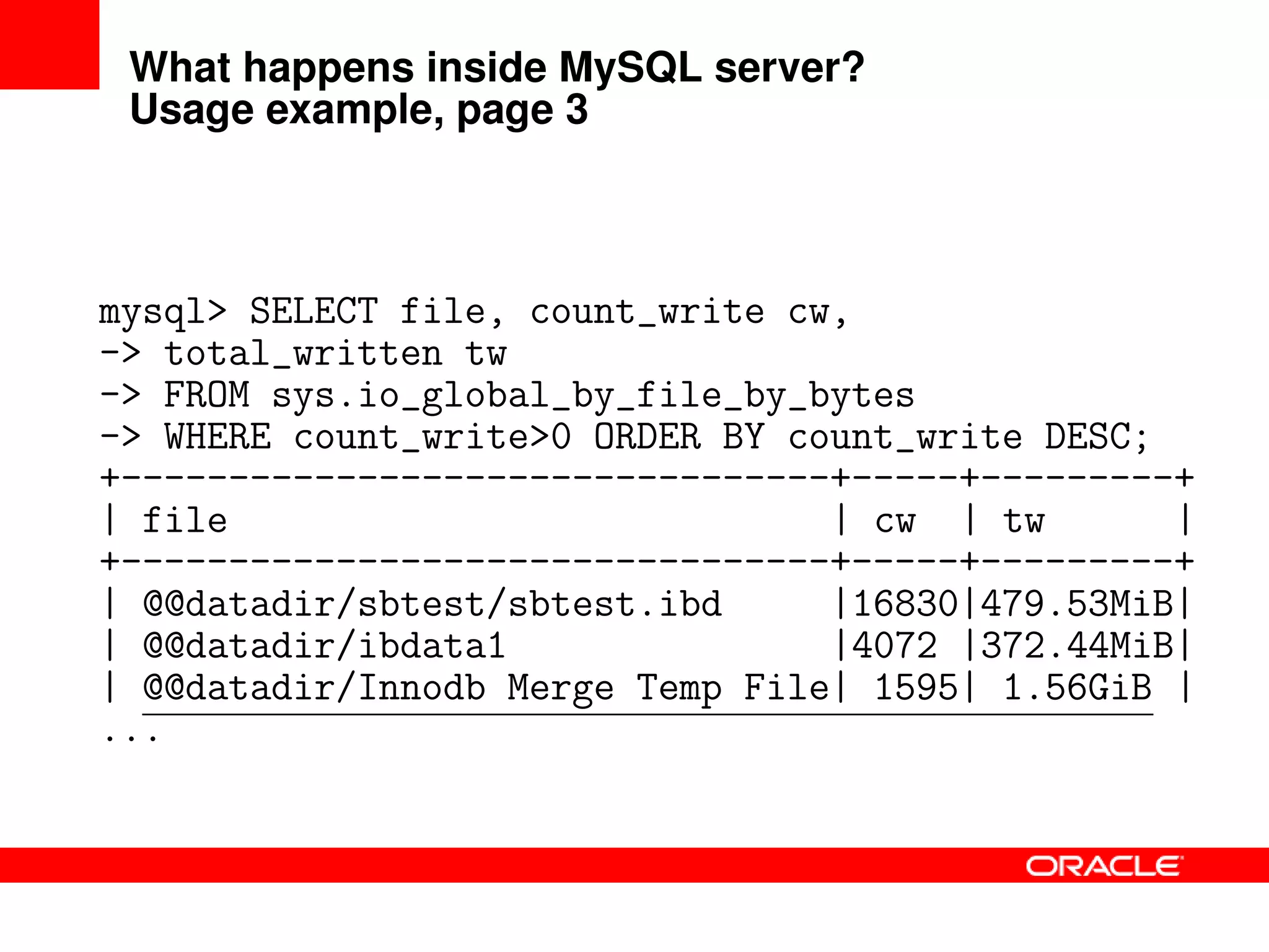 What happens inside MySQL server?
Usage example, page 3
mysql> SELECT file, count_write cw,
-> total_written tw
-> FROM sys.io_global_by_file_by_bytes
-> WHERE count_write>0 ORDER BY count_write DESC;
+---------------------------------+-----+---------+
| file | cw | tw |
+---------------------------------+-----+---------+
| @@datadir/sbtest/sbtest.ibd |16830|479.53MiB|
| @@datadir/ibdata1 |4072 |372.44MiB|
| @@datadir/Innodb Merge Temp File| 1595| 1.56GiB |
...
 