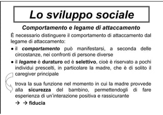 Lo sviluppo sociale
Comportamento e legame di attaccamento
È necessario distinguere il comportamento di attaccamento dal
legame di attaccamento:
● il comportamento può manifestarsi, a seconda delle
circostanze, nei confronti di persone diverse
● il legame è duraturo ed è selettivo, cioè è riservato a pochi
individui prescelti, in particolare la madre, che è di solito il
caregiver principale
trova la sua funzione nel momento in cui la madre provvede
alla sicurezza del bambino, permettendogli di fare
esperienza di un’interazione positiva e rassicurante
fiducia
 