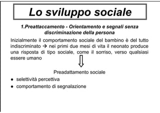Lo sviluppo sociale
1.Preattaccamento - Orientamento e segnali senza
discriminazione della persona
Inizialmente il comportamento sociale del bambino è del tutto
indiscriminato nei primi due mesi di vita il neonato produce
una risposta di tipo sociale, come il sorriso, verso qualsiasi
essere umano
Preadattamento sociale
● selettività percettiva
● comportamento di segnalazione
 