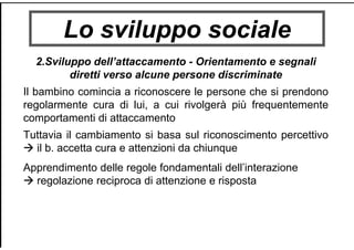 Lo sviluppo sociale
2.Sviluppo dell’attaccamento - Orientamento e segnali
diretti verso alcune persone discriminate
Il bambino comincia a riconoscere le persone che si prendono
regolarmente cura di lui, a cui rivolgerà più frequentemente
comportamenti di attaccamento
Tuttavia il cambiamento si basa sul riconoscimento percettivo
il b. accetta cura e attenzioni da chiunque
Apprendimento delle regole fondamentali dell’interazione
regolazione reciproca di attenzione e risposta
 