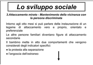 Lo sviluppo sociale
3.Attaccamento mirato - Mantenimento della vicinanza con
la persona discriminata
Intorno agli otto mesi si può parlare della instaurazione di un
legame di attaccamento vero e proprio, orientato e
preferenziale
Le altre persone familiari diventano figure di attaccamento
secondarie
Il bambino mette in atto due comportamenti che vengono
considerati degli indicatori specifici:
● la protesta alla separazione
● l’angoscia dell’estraneo
 